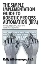 The Simple Implementation Guide to Robotic Process Automation (Rpa) - Kelly Wibbenmeyer