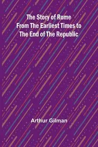 The Story of Rome from the Earliest Times to the End of the Republic - Arthur Gilman