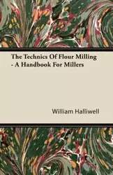The Technics Of Flour Milling - A Handbook For Millers - William Halliwell