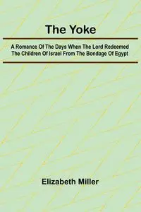 The Yoke A Romance of the Days when the Lord Redeemed the Children of Israel from the Bondage of Egypt - Elizabeth Miller