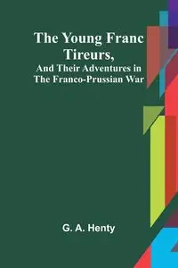 The Young Franc Tireurs, and Their Adventures in the Franco-Prussian War - G. A. Henty