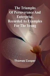 The triumphs of perseverance and enterprise, Recorded as examples for the young - Thomas Cooper