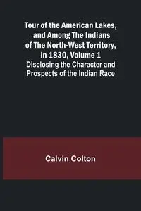 Tour of the American Lakes, and Among the Indians of the North-West Territory, in 1830, Volume 1 Disclosing the Character and Prospects of the Indian Race - Colton Calvin