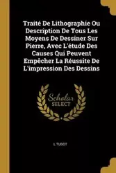 Traité De Lithographie Ou Description De Tous Les Moyens De Dessiner Sur Pierre, Avec L'étude Des Causes Qui Peuvent Empêcher La Réussite De L'impression Des Dessins - Tudot L