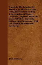 Travels In The Interior Of America, In The Years 1809, 1810, And 1811; Including A Description Of Upper Louisiana, Together With The States Of Ohio, Kentucky, Indiana, And Tennessee, With The Illinois And Western Territories - John Bradbury