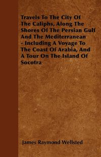 Travels To The City Of The Caliphs, Along The Shores Of The Persian Gulf And The Mediterranean - Including A Voyage To The Coast Of Arabia, And A Tour On The Island Of Socotra - James Raymond Wellsted