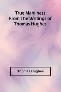 True Manliness From the Writings of Thomas Hughes - Thomas Hughes