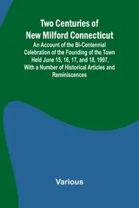 Two Centuries of New Milford Connecticut An Account of the Bi-Centennial Celebration of the Founding of the Town Held June 15, 16, 17, and 18, 1907, With a Number of Historical Articles and Reminiscences - Various