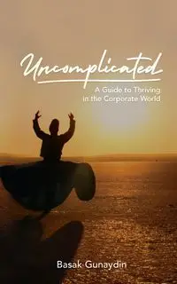 UNCOMPLICATED - A Guide to Thriving in the Corporate World - Gunaydin Basak