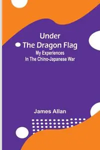 Under the Dragon Flag; My Experiences in the Chino-Japanese War - Allan James