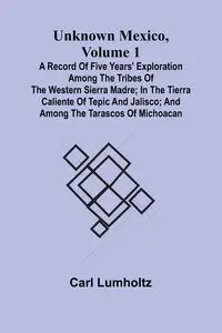 Unknown Mexico, Volume 1; A Record of Five Years' Exploration Among the Tribes of the Western Sierra Madre; In the Tierra Caliente of Tepic and Jalisco; and Among the Tarascos of Michoacan - Carl Lumholtz