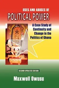 Uses and Abuses of Political Power. A Case Study of Continuity and Change in the Politics of Ghana - Maxwell Owusu