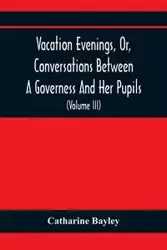 Vacation Evenings, Or, Conversations Between A Governess And Her Pupils - Catharine Bayley