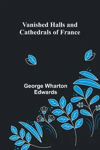 Vanished Halls and Cathedrals of France - George Wharton Edwards