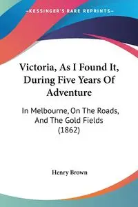 Victoria, As I Found It, During Five Years Of Adventure - Henry Brown