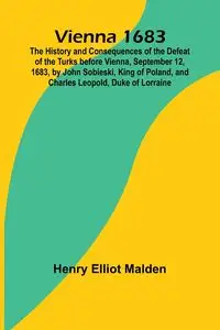 Vienna 1683; The History and Consequences of the Defeat of the Turks before Vienna, September 12, 1683, by John Sobieski, King of Poland, and Charles Leopold, Duke of Lorraine - Elliot Henry Malden