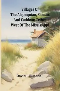 Villages of the Algonquian, Siouan, and Caddoan Tribes West of the Mississippi - I. David Bushnell