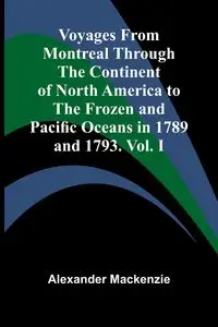 Voyages from Montreal Through the Continent of North America to the Frozen and Pacific Oceans in 1789 and 1793. Vol. I - Mackenzie Alexander