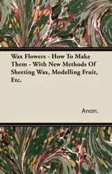 Wax Flowers - How To Make Them - With New Methods Of Sheeting Wax, Modelling Fruit, Etc. - Anon.