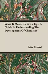 What It Means To Grow Up - A Guide In Understanding The Development Of Character - Fritz Kunkel