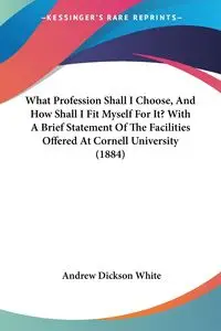 What Profession Shall I Choose, And How Shall I Fit Myself For It? With A Brief Statement Of The Facilities Offered At Cornell University (1884) - Andrew White Dickson