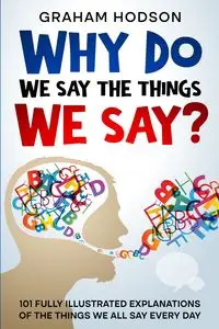 Why Do We Say The Things We Say?  101 Fully Illustrated Explanations of the Things We All Say Every Day - Graham Hodson