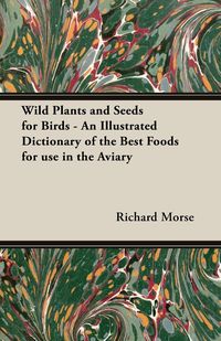 Wild Plants and Seeds for Birds - An Illustrated Dictionary of the Best Foods for Use in the Aviary - Richard Morse