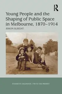 Young People and the Shaping of Public Space in Melbourne, 1870-1914 - Simon Sleight