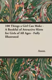 100 Things a Girl Can Make - A Bookful of Attractive Hints for Girls of All Ages - Fully Illustrated - Anon