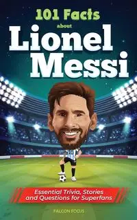 101 Facts About Lionel Messi - Essential Trivia, Stories, and Questions for Super Fans - Focus Falcon