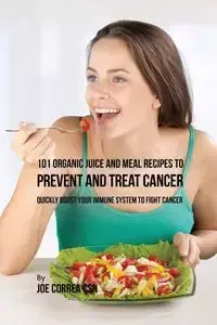 101 Organic Juice and Meal Recipes to Prevent and Treat Cancer - Joe Correa