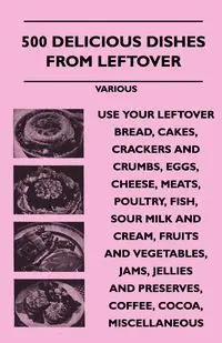 500 Delicious Dishes from Leftover - Use Your Leftover Bread, Cakes, Crackers and Crumbs, Eggs, Cheese, Meats, Poultry, Fish, Sour Milk and Cream, Fru - Various
