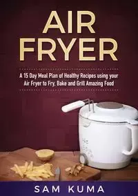 A 15 Day Meal Plan of Quick, Easy, Healthy, Low Fat Air Fryer Recipes using your Air Fryer for Everyday Cooking - Sam Kuma