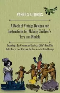 A Book of Vintage Designs and Instructions for Making Children's Toys and Models - Including a Toy Counter and Scales, a Child's Pedal Toy Motor Car, a Four Wheeled Toy Truck and a Model Garage - Various Authors