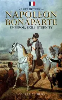 A Brief History of Napoleon Bonaparte - Emperor, Exile, Eternity - Scott Matthews