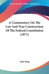 A Commentary On The Law And True Construction Of The Federal Constitution (1871) - John King