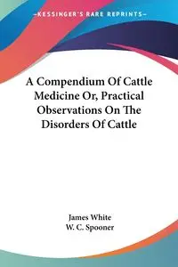 A Compendium Of Cattle Medicine Or, Practical Observations On The Disorders Of Cattle - James White