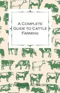 A Complete Guide to Cattle Farming - A Collection of Articles on Housing, Feeding, Breeding, Health and Other Aspects of Keeping Cattle - Various