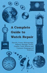 A Complete Guide to Watch Repair - Barrels, Fuses, Mainsprings, Balance Springs, Pivots, Depths, Train Wheels and Common Stoppages of Watches - Anon.