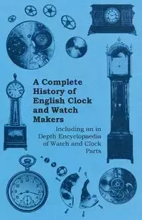 A Complete History of English Clock and Watch Makers - Including an in Depth Encyclopaedia of Watch and Clock Parts - Anon.