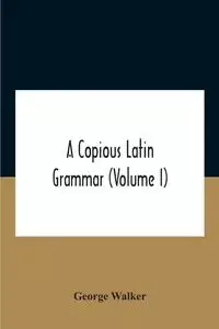 A Copious Latin Grammar (Volume I) Translated From The German With Alterations, Notes And Additions (Volume I) - Walker George