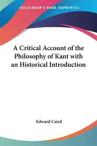 A Critical Account of the Philosophy of Kant with an Historical Introduction - Edward Caird