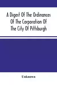 A Digest Of The Ordinances Of The Corporation Of The City Of Pittsburgh - Unknown