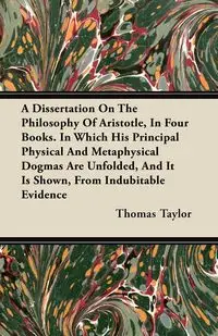 A Dissertation On The Philosophy Of Aristotle, In Four Books. In Which His Principal Physical And Metaphysical Dogmas Are Unfolded, And It Is Shown, From Indubitable Evidence - Taylor Thomas