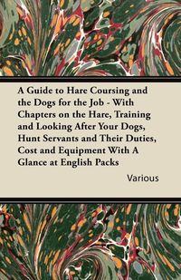 A   Guide to Hare Coursing and the Dogs for the Job - With Chapters on the Hare, Training and Looking After Your Dogs, Hunt Servants and Their Duties, - Various