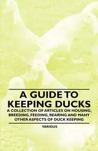 A Guide to Keeping Ducks - A Collection of Articles on Housing, Breeding, Feeding, Rearing and Many Other Aspects of Duck Keeping - Various