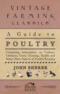 A Guide to Poultry - Containing Information on Turkeys, Chickens, Geese, Housing, Health and Many Other Aspects of Poultry Keeping - John Sherer