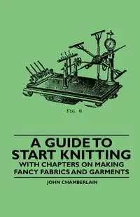 A Guide to Start Knitting - With Chapters on Making Fancy Fabrics and Garments - John Chamberlain