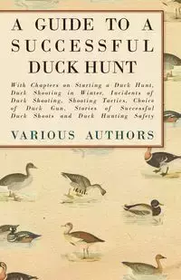 A Guide to a Successful Duck Hunt - With Chapters on Starting a Duck Hunt, Duck Shooting in Winter, Incidents of Duck Shooting, Shooting Tactics, Choice of Duck Gun, Stories of Successful Duck Shoots and Duck Hunting Safety - Various