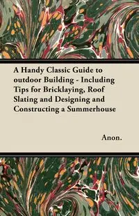 A Handy Classic Guide to outdoor Building - Including Tips for Bricklaying, Roof Slating and Designing and Constructing a Summerhouse - Anon.